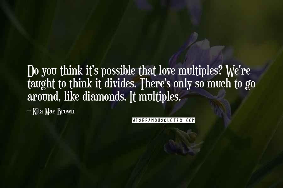 Rita Mae Brown Quotes: Do you think it's possible that love multiples? We're taught to think it divides. There's only so much to go around, like diamonds. It multiples.