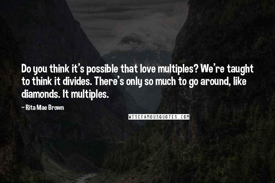 Rita Mae Brown Quotes: Do you think it's possible that love multiples? We're taught to think it divides. There's only so much to go around, like diamonds. It multiples.