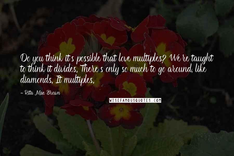 Rita Mae Brown Quotes: Do you think it's possible that love multiples? We're taught to think it divides. There's only so much to go around, like diamonds. It multiples.