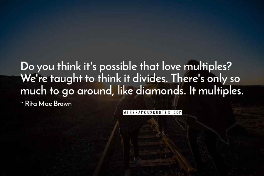 Rita Mae Brown Quotes: Do you think it's possible that love multiples? We're taught to think it divides. There's only so much to go around, like diamonds. It multiples.