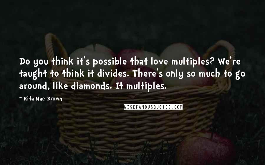 Rita Mae Brown Quotes: Do you think it's possible that love multiples? We're taught to think it divides. There's only so much to go around, like diamonds. It multiples.