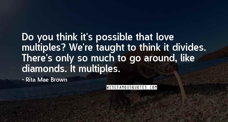 Rita Mae Brown Quotes: Do you think it's possible that love multiples? We're taught to think it divides. There's only so much to go around, like diamonds. It multiples.