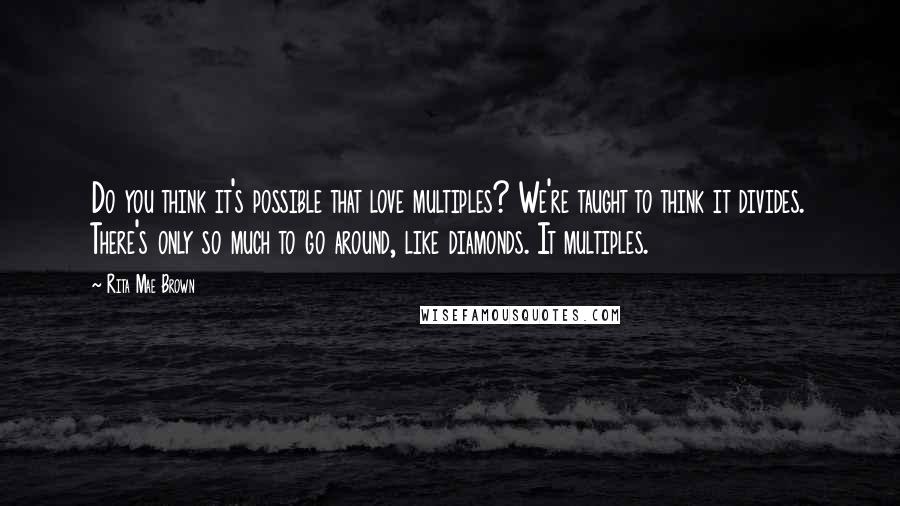 Rita Mae Brown Quotes: Do you think it's possible that love multiples? We're taught to think it divides. There's only so much to go around, like diamonds. It multiples.