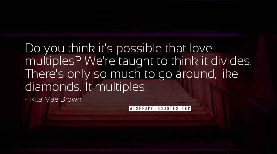 Rita Mae Brown Quotes: Do you think it's possible that love multiples? We're taught to think it divides. There's only so much to go around, like diamonds. It multiples.
