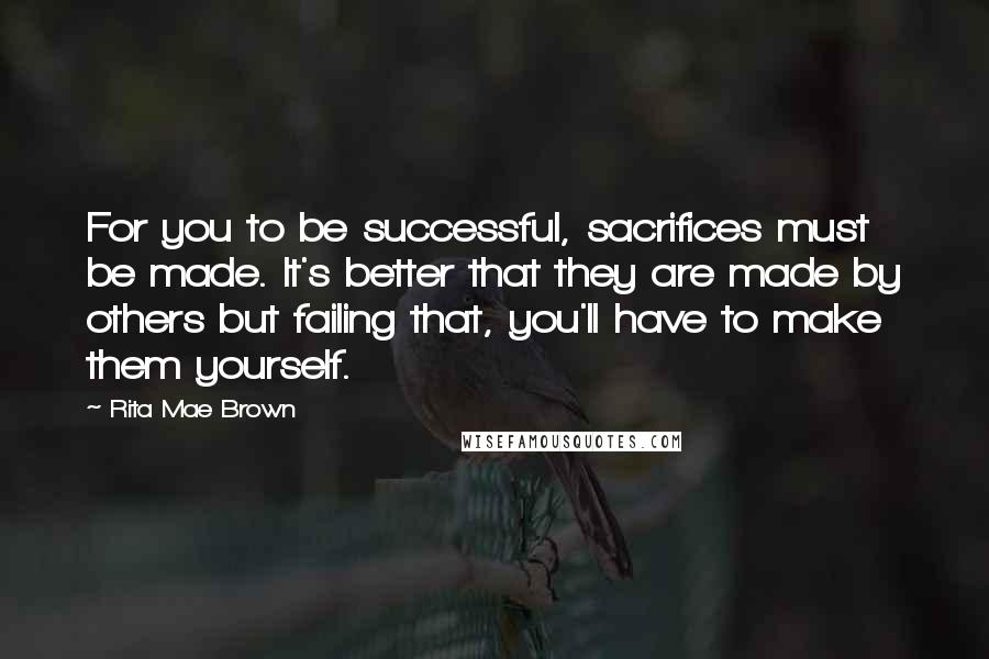 Rita Mae Brown Quotes: For you to be successful, sacrifices must be made. It's better that they are made by others but failing that, you'll have to make them yourself.