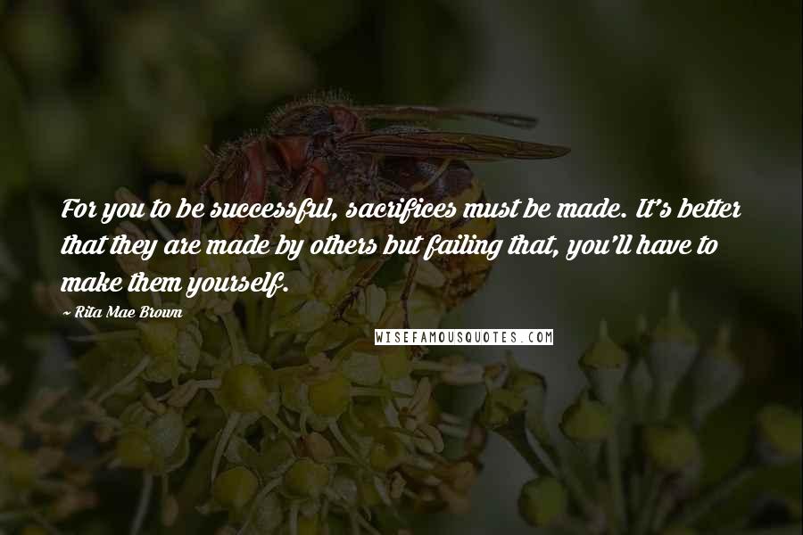 Rita Mae Brown Quotes: For you to be successful, sacrifices must be made. It's better that they are made by others but failing that, you'll have to make them yourself.