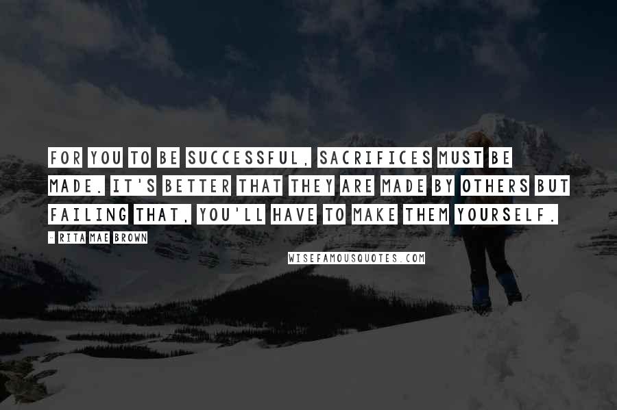 Rita Mae Brown Quotes: For you to be successful, sacrifices must be made. It's better that they are made by others but failing that, you'll have to make them yourself.