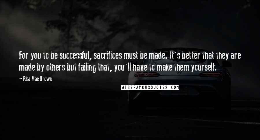 Rita Mae Brown Quotes: For you to be successful, sacrifices must be made. It's better that they are made by others but failing that, you'll have to make them yourself.