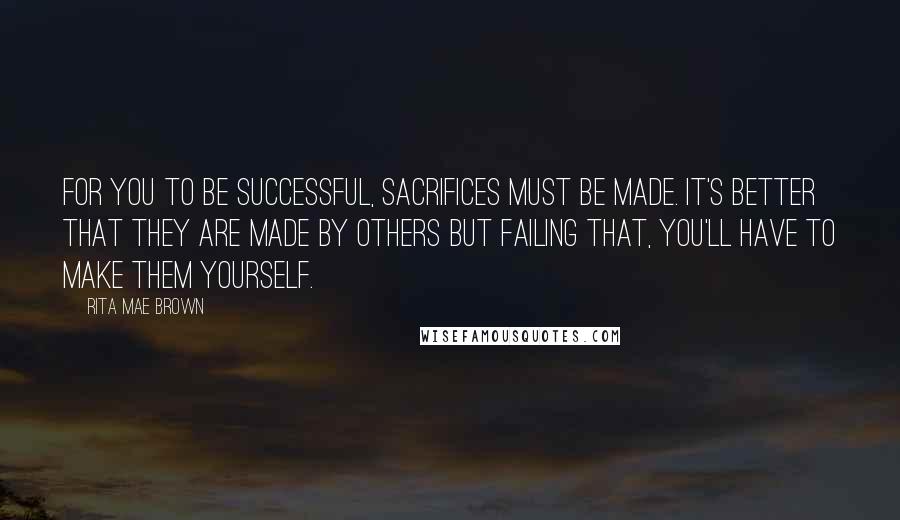 Rita Mae Brown Quotes: For you to be successful, sacrifices must be made. It's better that they are made by others but failing that, you'll have to make them yourself.