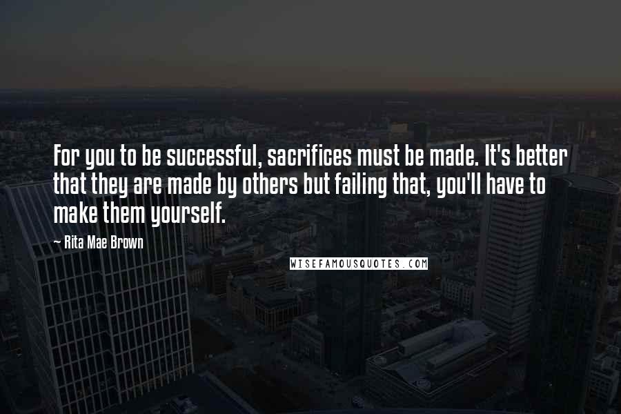 Rita Mae Brown Quotes: For you to be successful, sacrifices must be made. It's better that they are made by others but failing that, you'll have to make them yourself.