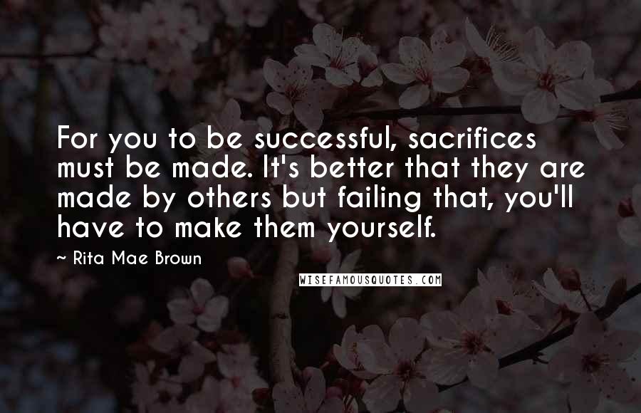 Rita Mae Brown Quotes: For you to be successful, sacrifices must be made. It's better that they are made by others but failing that, you'll have to make them yourself.