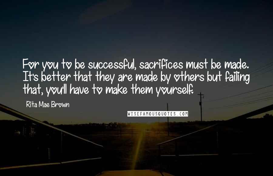 Rita Mae Brown Quotes: For you to be successful, sacrifices must be made. It's better that they are made by others but failing that, you'll have to make them yourself.