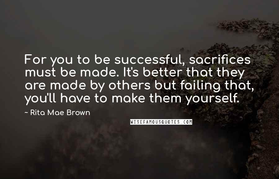 Rita Mae Brown Quotes: For you to be successful, sacrifices must be made. It's better that they are made by others but failing that, you'll have to make them yourself.