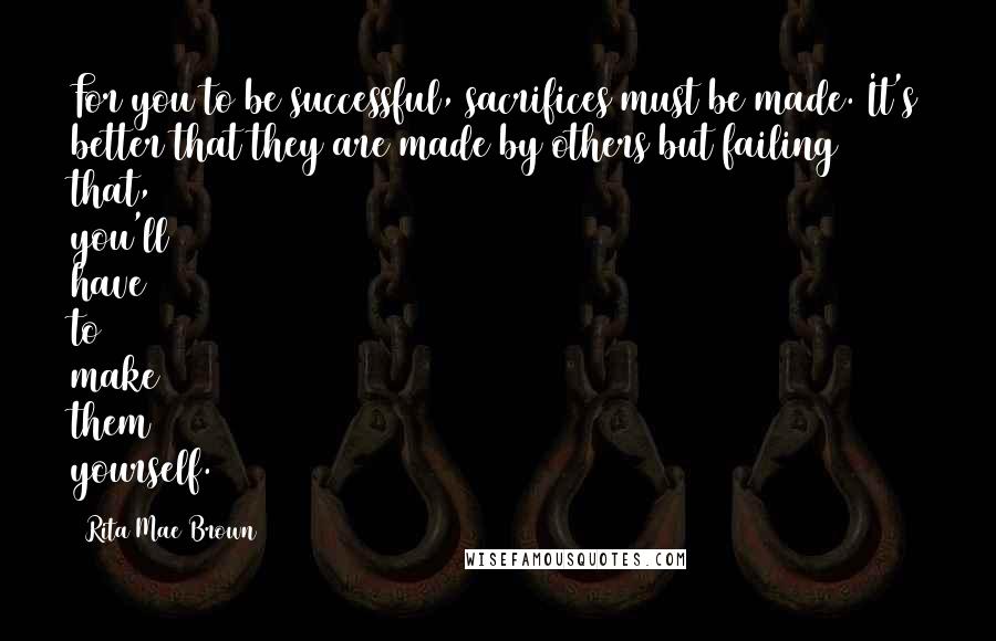 Rita Mae Brown Quotes: For you to be successful, sacrifices must be made. It's better that they are made by others but failing that, you'll have to make them yourself.