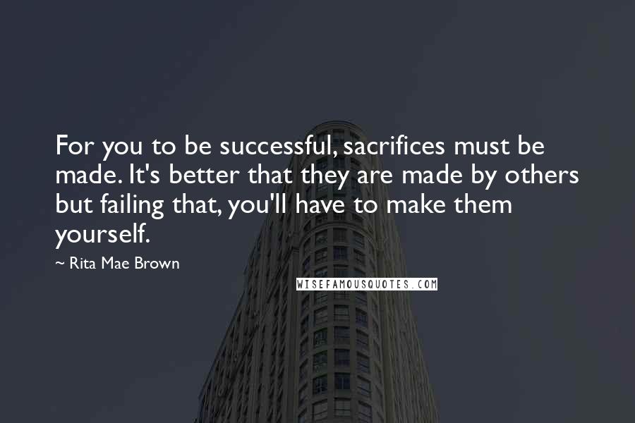 Rita Mae Brown Quotes: For you to be successful, sacrifices must be made. It's better that they are made by others but failing that, you'll have to make them yourself.