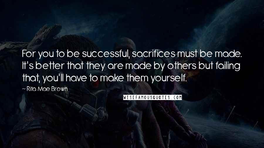 Rita Mae Brown Quotes: For you to be successful, sacrifices must be made. It's better that they are made by others but failing that, you'll have to make them yourself.