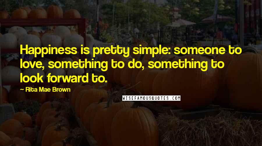 Rita Mae Brown Quotes: Happiness is pretty simple: someone to love, something to do, something to look forward to.