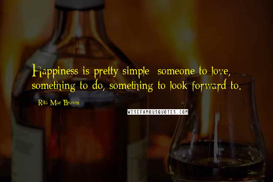 Rita Mae Brown Quotes: Happiness is pretty simple: someone to love, something to do, something to look forward to.