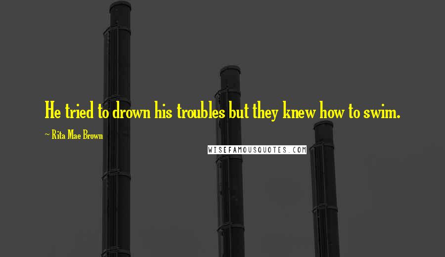 Rita Mae Brown Quotes: He tried to drown his troubles but they knew how to swim.