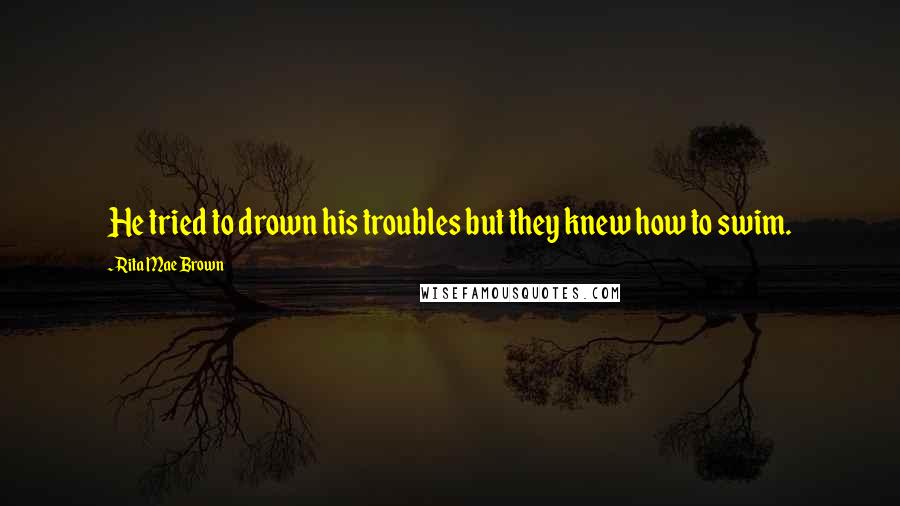 Rita Mae Brown Quotes: He tried to drown his troubles but they knew how to swim.