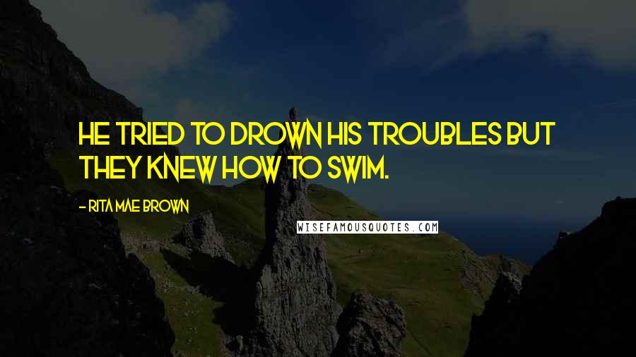 Rita Mae Brown Quotes: He tried to drown his troubles but they knew how to swim.