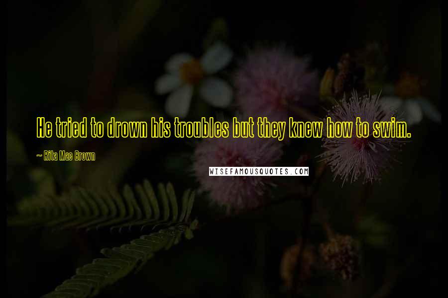 Rita Mae Brown Quotes: He tried to drown his troubles but they knew how to swim.