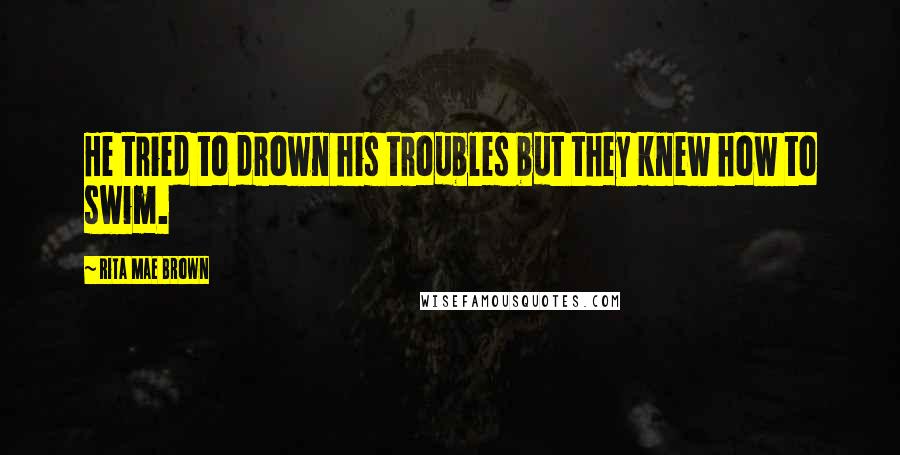 Rita Mae Brown Quotes: He tried to drown his troubles but they knew how to swim.