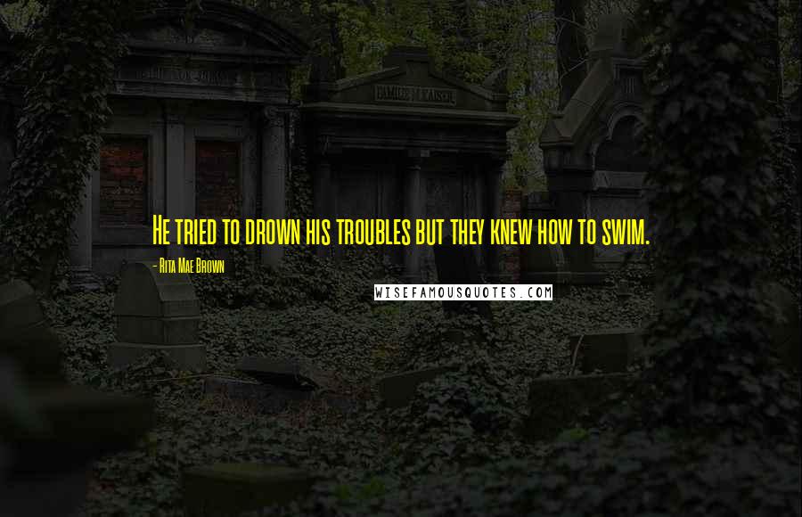 Rita Mae Brown Quotes: He tried to drown his troubles but they knew how to swim.