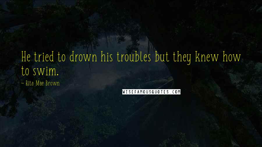 Rita Mae Brown Quotes: He tried to drown his troubles but they knew how to swim.