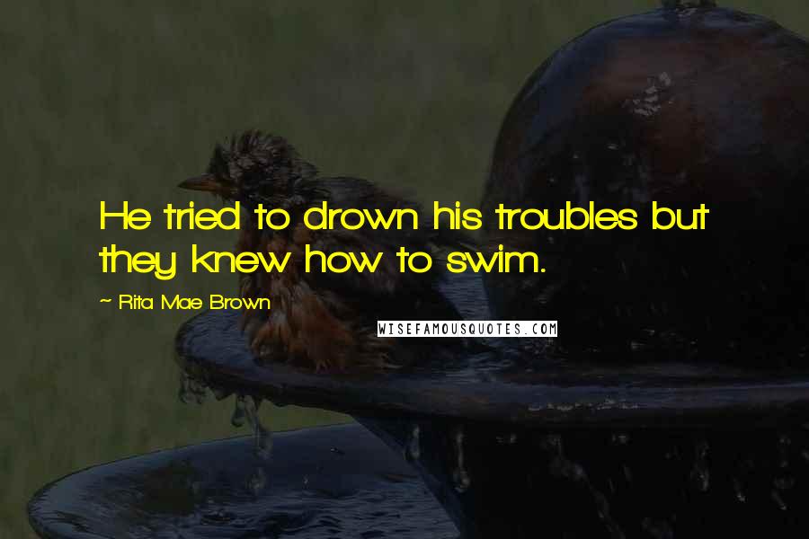 Rita Mae Brown Quotes: He tried to drown his troubles but they knew how to swim.