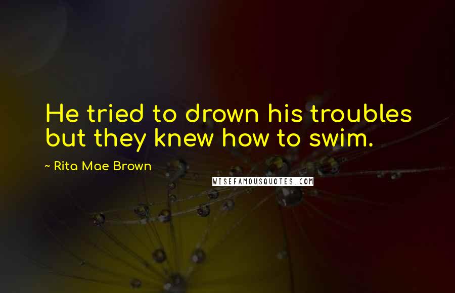 Rita Mae Brown Quotes: He tried to drown his troubles but they knew how to swim.