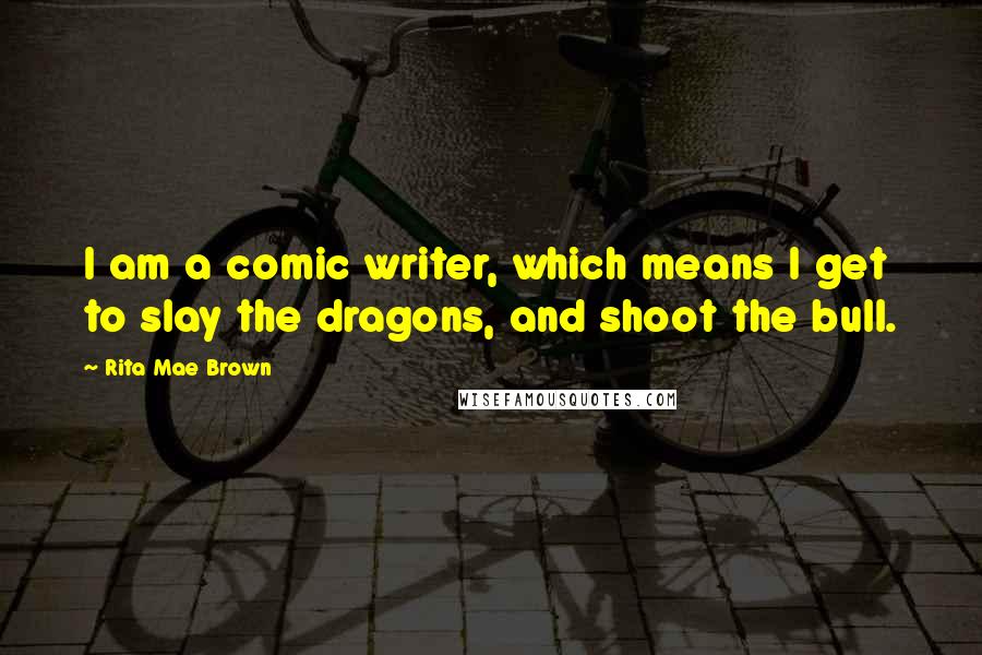 Rita Mae Brown Quotes: I am a comic writer, which means I get to slay the dragons, and shoot the bull.