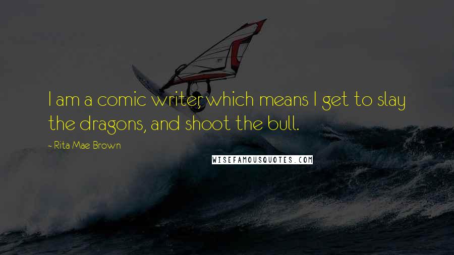 Rita Mae Brown Quotes: I am a comic writer, which means I get to slay the dragons, and shoot the bull.