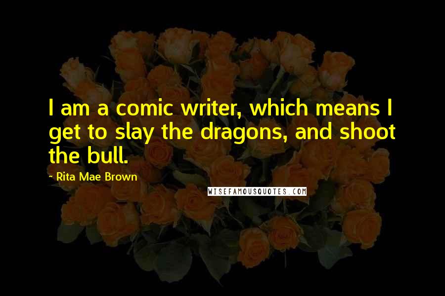 Rita Mae Brown Quotes: I am a comic writer, which means I get to slay the dragons, and shoot the bull.