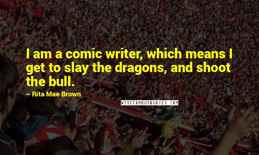 Rita Mae Brown Quotes: I am a comic writer, which means I get to slay the dragons, and shoot the bull.