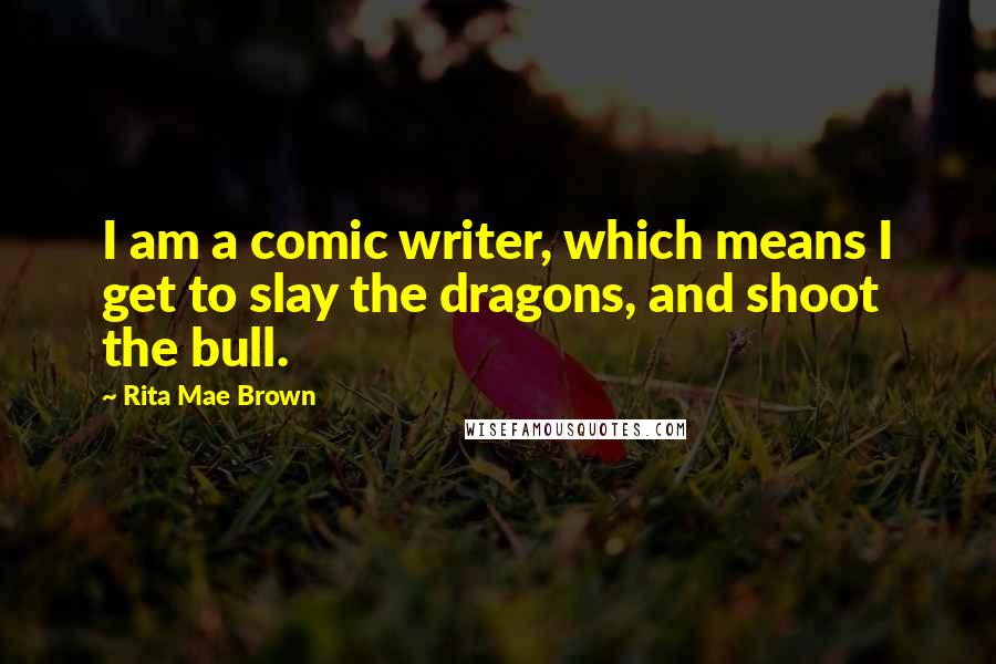 Rita Mae Brown Quotes: I am a comic writer, which means I get to slay the dragons, and shoot the bull.