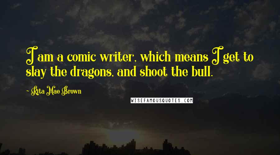 Rita Mae Brown Quotes: I am a comic writer, which means I get to slay the dragons, and shoot the bull.