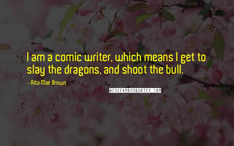 Rita Mae Brown Quotes: I am a comic writer, which means I get to slay the dragons, and shoot the bull.