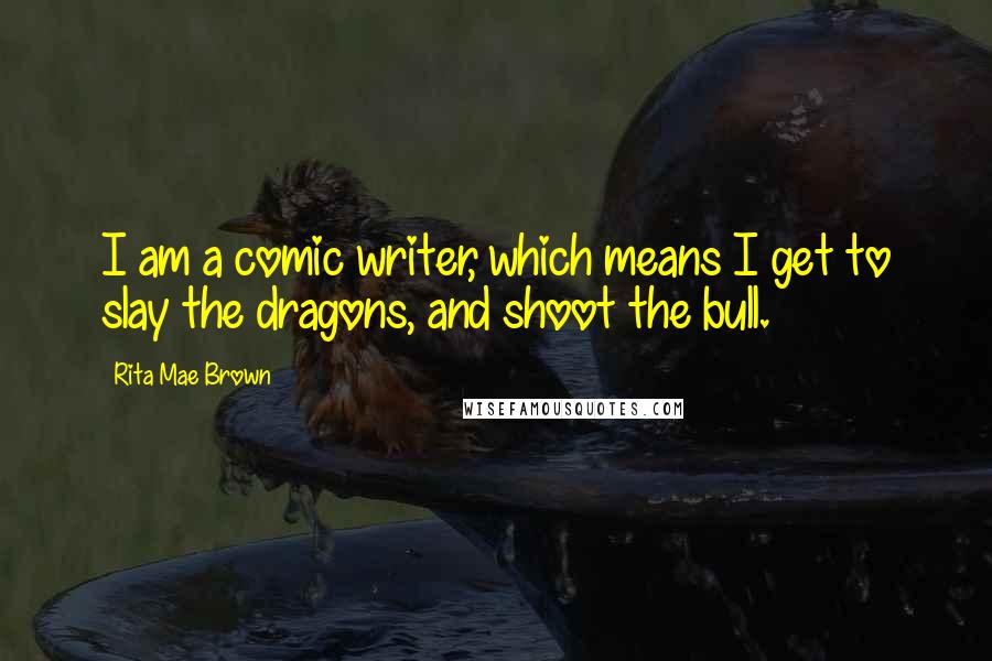 Rita Mae Brown Quotes: I am a comic writer, which means I get to slay the dragons, and shoot the bull.