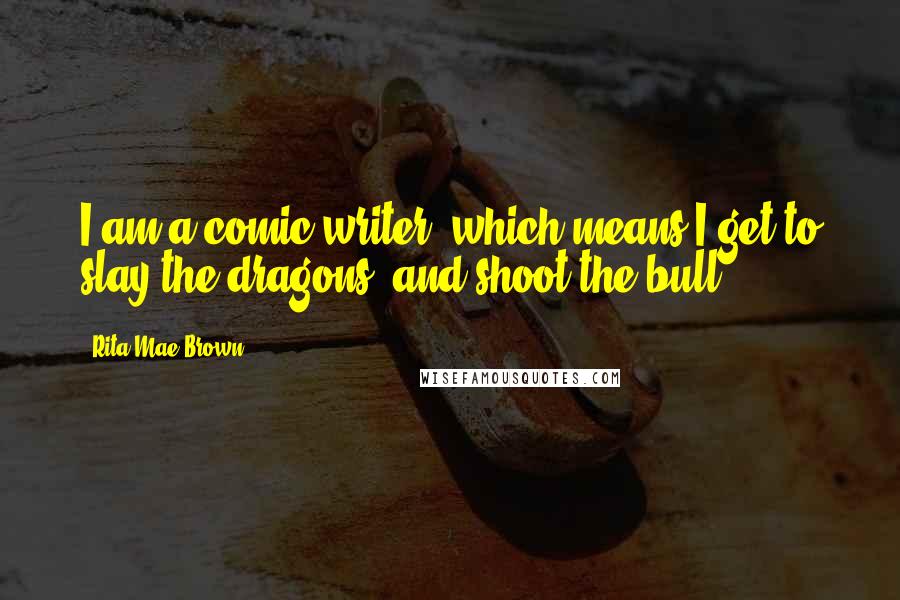 Rita Mae Brown Quotes: I am a comic writer, which means I get to slay the dragons, and shoot the bull.