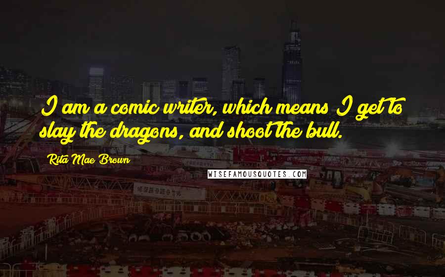 Rita Mae Brown Quotes: I am a comic writer, which means I get to slay the dragons, and shoot the bull.