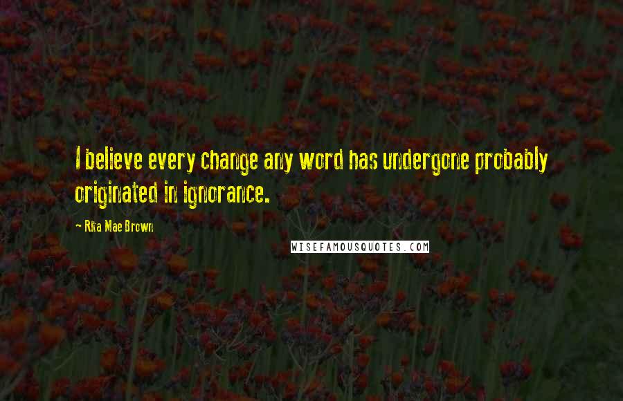 Rita Mae Brown Quotes: I believe every change any word has undergone probably originated in ignorance.