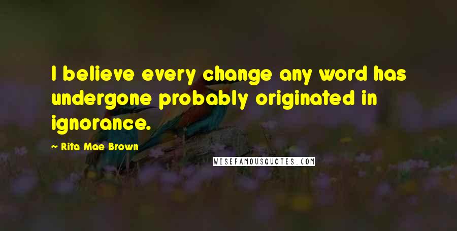 Rita Mae Brown Quotes: I believe every change any word has undergone probably originated in ignorance.