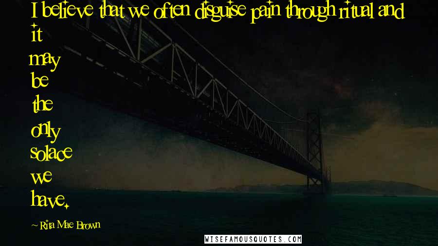 Rita Mae Brown Quotes: I believe that we often disguise pain through ritual and it may be the only solace we have.