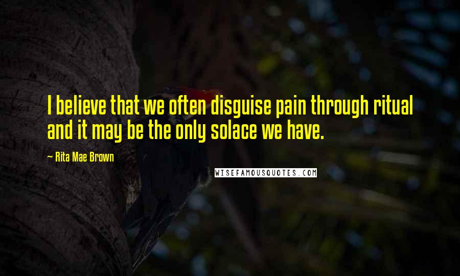 Rita Mae Brown Quotes: I believe that we often disguise pain through ritual and it may be the only solace we have.