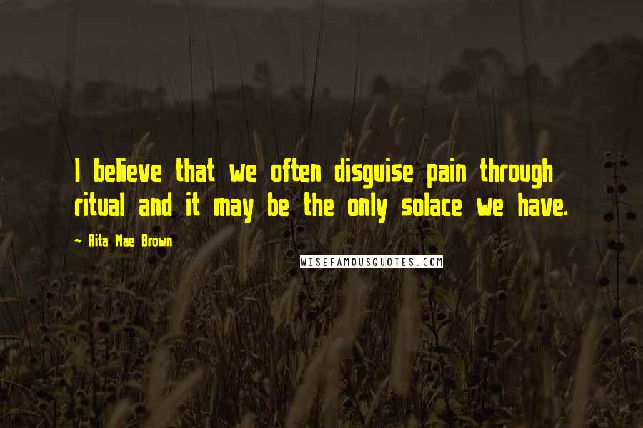 Rita Mae Brown Quotes: I believe that we often disguise pain through ritual and it may be the only solace we have.