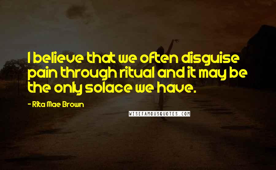 Rita Mae Brown Quotes: I believe that we often disguise pain through ritual and it may be the only solace we have.