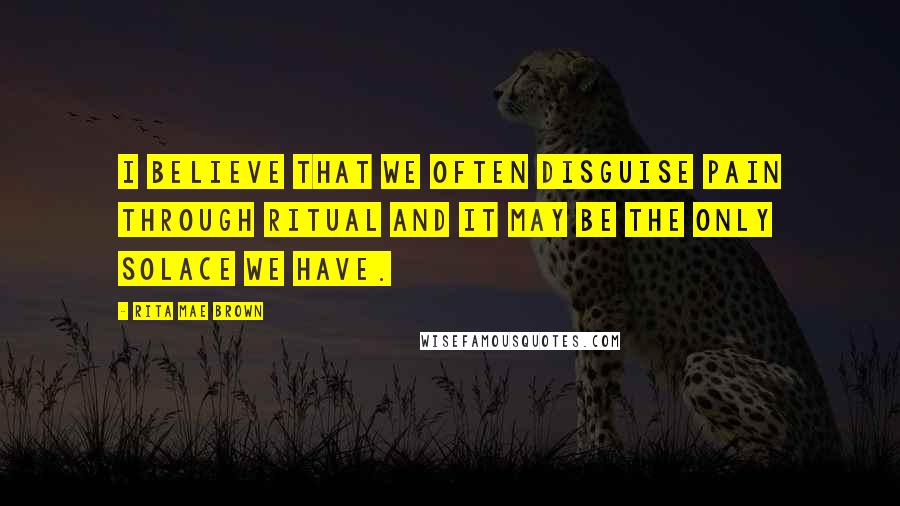 Rita Mae Brown Quotes: I believe that we often disguise pain through ritual and it may be the only solace we have.