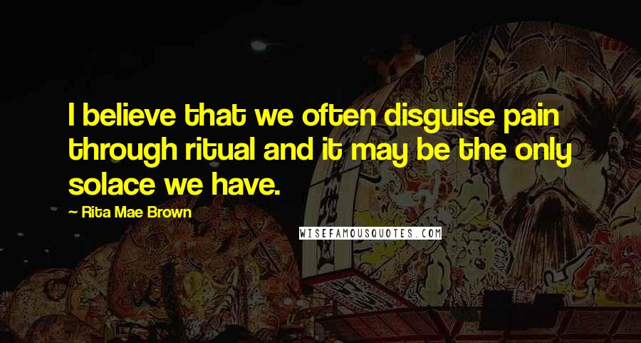 Rita Mae Brown Quotes: I believe that we often disguise pain through ritual and it may be the only solace we have.