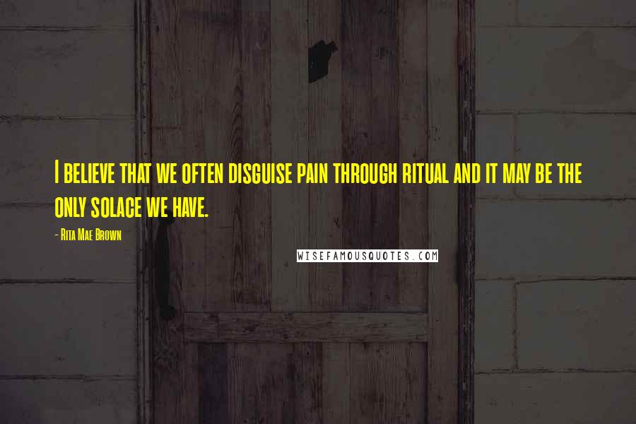 Rita Mae Brown Quotes: I believe that we often disguise pain through ritual and it may be the only solace we have.